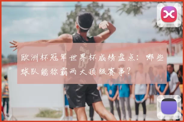欧洲杯冠军世界杯成绩盘点:哪些球队能称霸两大顶级赛事?