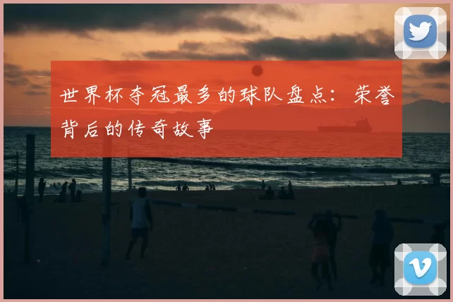 世界杯夺冠最多的球队盘点:荣誉背后的传奇故事