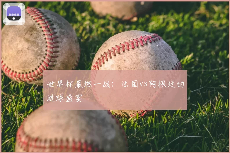 世界杯最燃一战：法国vs阿根廷的进球盛宴