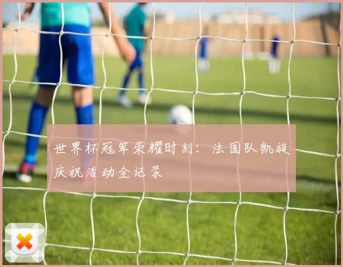 世界杯冠军荣耀时刻：法国队凯旋庆祝活动全记录