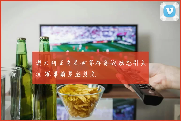 澳大利亚男足世界杯备战动态引关注 赛事前景成焦点