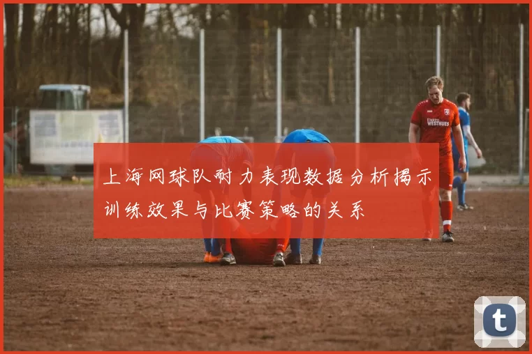 上海网球队耐力表现数据分析揭示训练效果与比赛策略的关系