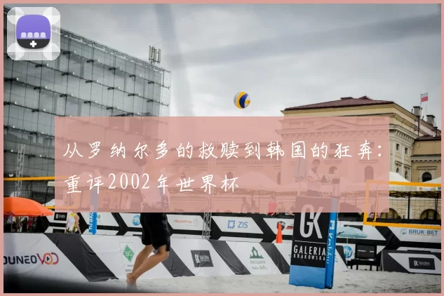 从罗纳尔多的救赎到韩国的狂奔:重评2002年世界杯