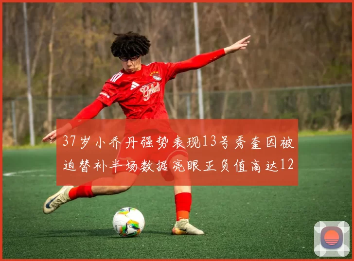 37岁小乔丹强势表现13号秀奎因被迫替补半场数据亮眼正负值高达12