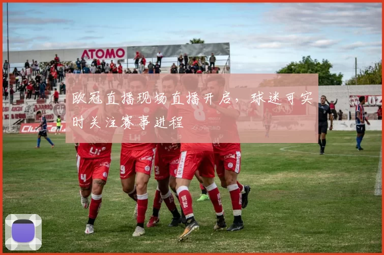 欧冠直播现场直播开启，球迷可实时关注赛事进程