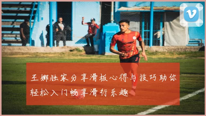 王娜独家分享滑板心得与技巧助你轻松入门畅享滑行乐趣