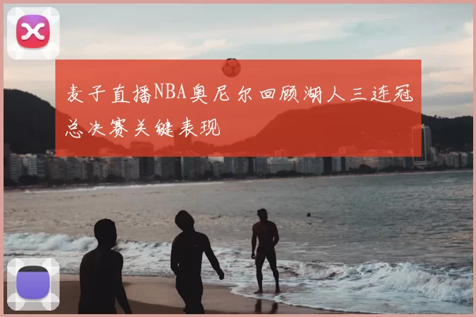 麦子直播NBA奥尼尔回顾湖人三连冠总决赛关键表现