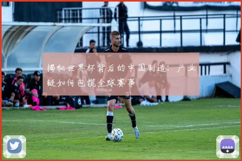 揭秘世界杯背后的中国制造:产业链如何包揽全球赛事