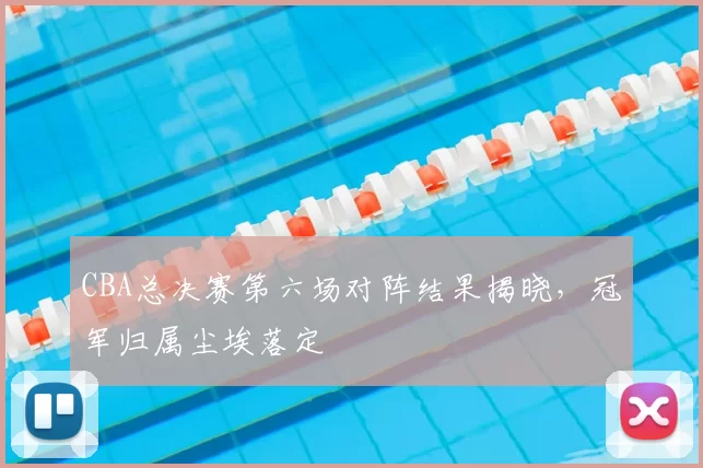 CBA总决赛第六场对阵结果揭晓，冠军归属尘埃落定