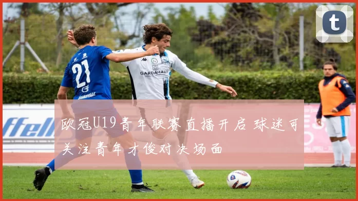 欧冠U19青年联赛直播开启 球迷可关注青年才俊对决场面