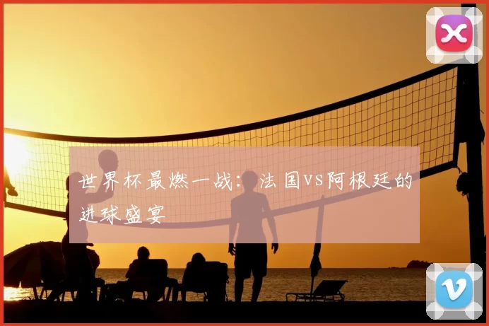 世界杯最燃一战:法国vs阿根廷的进球盛宴
