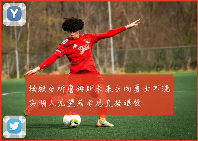 杨毅分析詹姆斯未来去向勇士不现实湖人无望或考虑直接退役