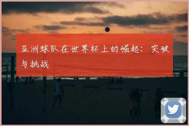亚洲球队在世界杯上的崛起:突破与挑战