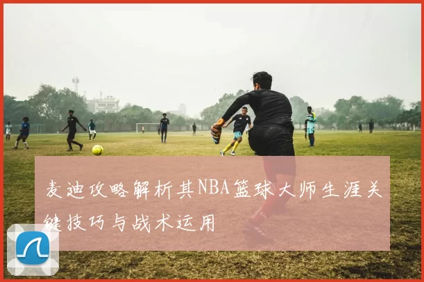 麦迪攻略解析其NBA篮球大师生涯关键技巧与战术运用