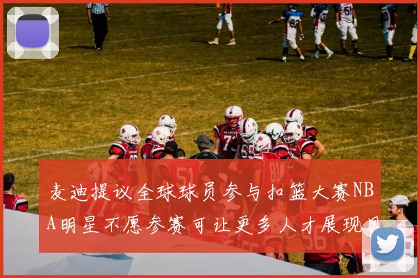 麦迪提议全球球员参与扣篮大赛NBA明星不愿参赛可让更多人才展现风采