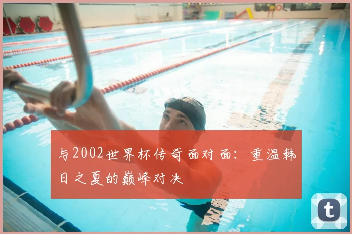 与2002世界杯传奇面对面：重温韩日之夏的巅峰对决