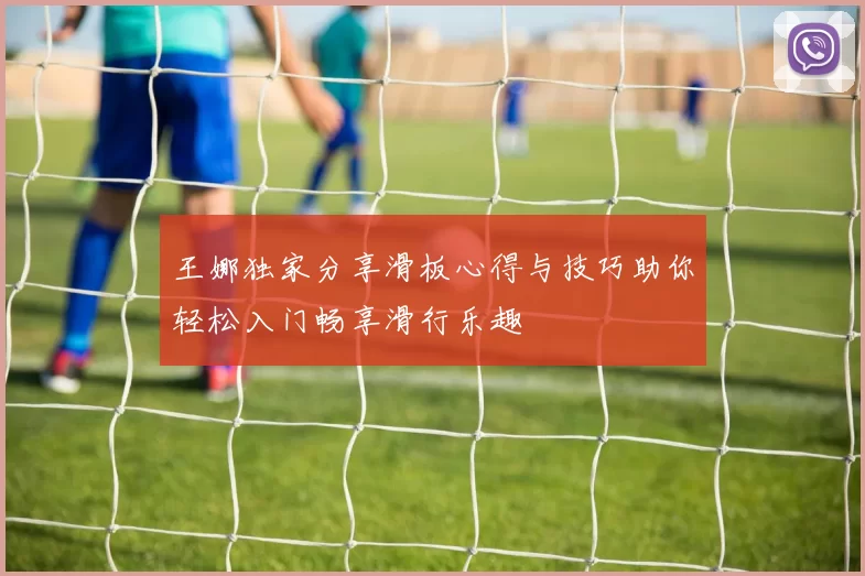 王娜独家分享滑板心得与技巧助你轻松入门畅享滑行乐趣