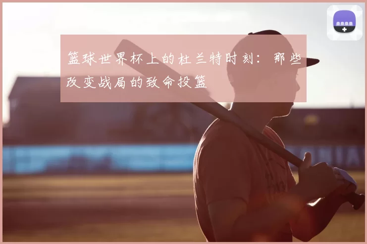 篮球世界杯上的杜兰特时刻:那些改变战局的致命投篮