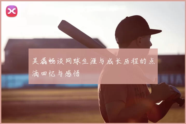 吴磊畅谈网球生涯与成长历程的点滴回忆与感悟