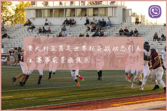 澳大利亚男足世界杯备战动态引关注 赛事前景成焦点