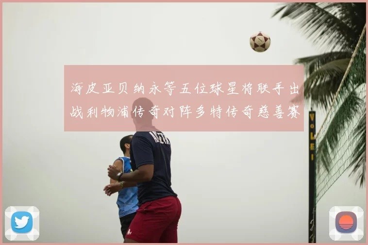 海皮亚贝纳永等五位球星将联手出战利物浦传奇对阵多特传奇慈善赛