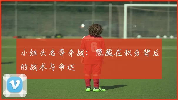 小组头名争夺战:隐藏在积分背后的战术与命运