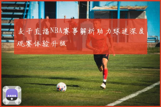 麦子直播NBA赛事解析助力球迷深度观赛体验升级