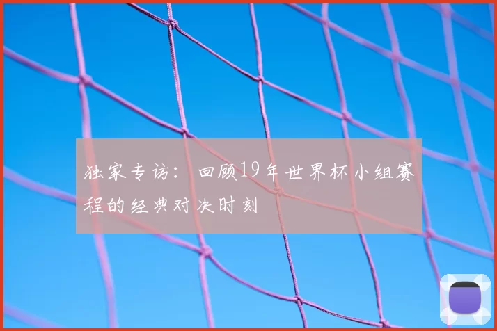 独家专访:回顾19年世界杯小组赛程的经典对决时刻