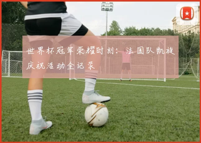 世界杯冠军荣耀时刻：法国队凯旋庆祝活动全记录