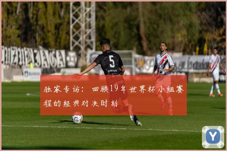 独家专访:回顾19年世界杯小组赛程的经典对决时刻