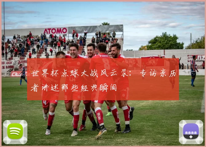 世界杯点球大战风云录:专访亲历者讲述那些经典瞬间