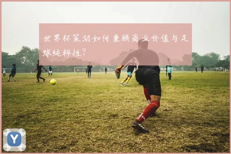 世界杯策划如何兼顾商业价值与足球纯粹性？
