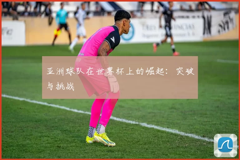 亚洲球队在世界杯上的崛起：突破与挑战