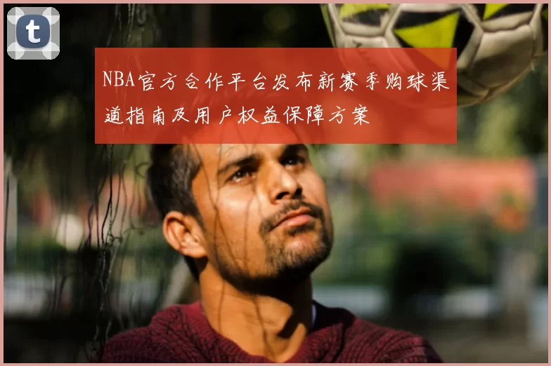 NBA官方合作平台发布新赛季购球渠道指南及用户权益保障方案