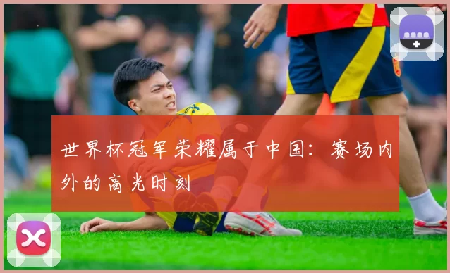 世界杯冠军荣耀属于中国：赛场内外的高光时刻