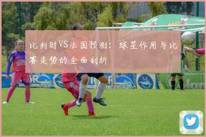 比利时VS法国预测:球星作用与比赛走势的全面剖析