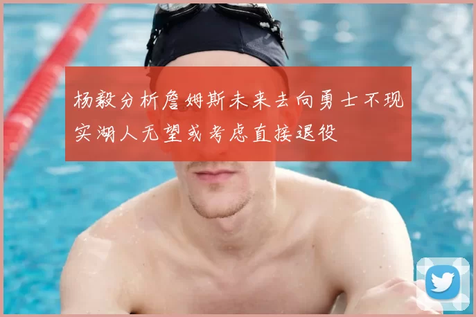 杨毅分析詹姆斯未来去向勇士不现实湖人无望或考虑直接退役