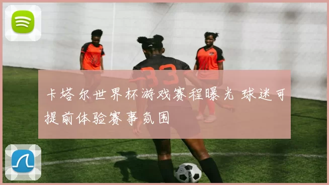 卡塔尔世界杯游戏赛程曝光 球迷可提前体验赛事氛围