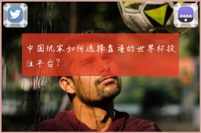 中国玩家如何选择靠谱的世界杯投注平台?