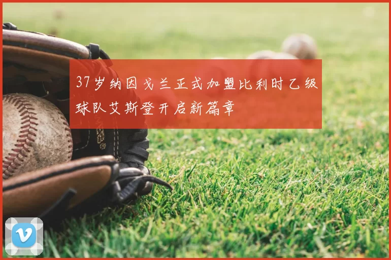 37岁纳因戈兰正式加盟比利时乙级球队艾斯登开启新篇章
