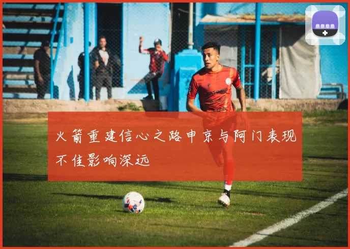 火箭重建信心之路申京与阿门表现不佳影响深远