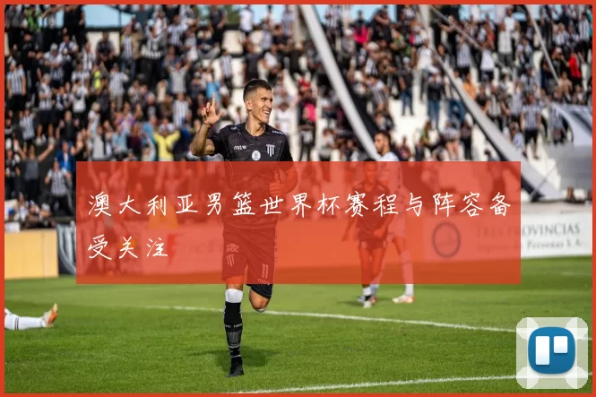 澳大利亚男篮世界杯赛程与阵容备受关注