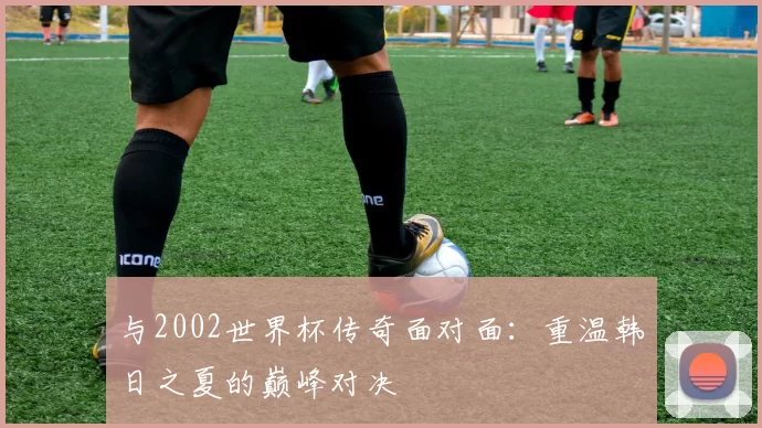 与2002世界杯传奇面对面:重温韩日之夏的巅峰对决