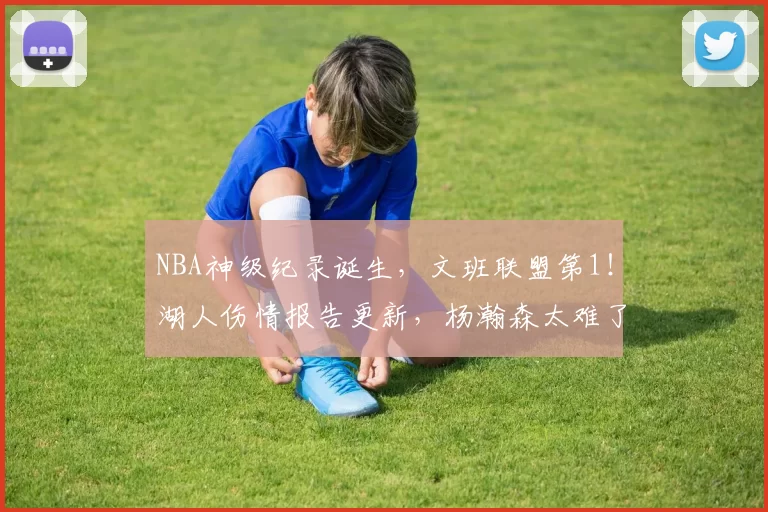 NBA神级纪录诞生，文班联盟第1！湖人伤情报告更新，杨瀚森太难了