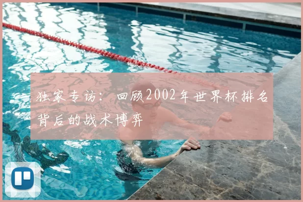 独家专访:回顾2002年世界杯排名背后的战术博弈
