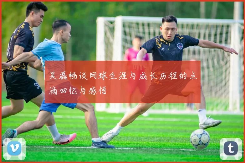 吴磊畅谈网球生涯与成长历程的点滴回忆与感悟