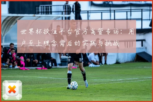 世界杯投注平台官方高管专访：用户至上理念背后的实践与挑战