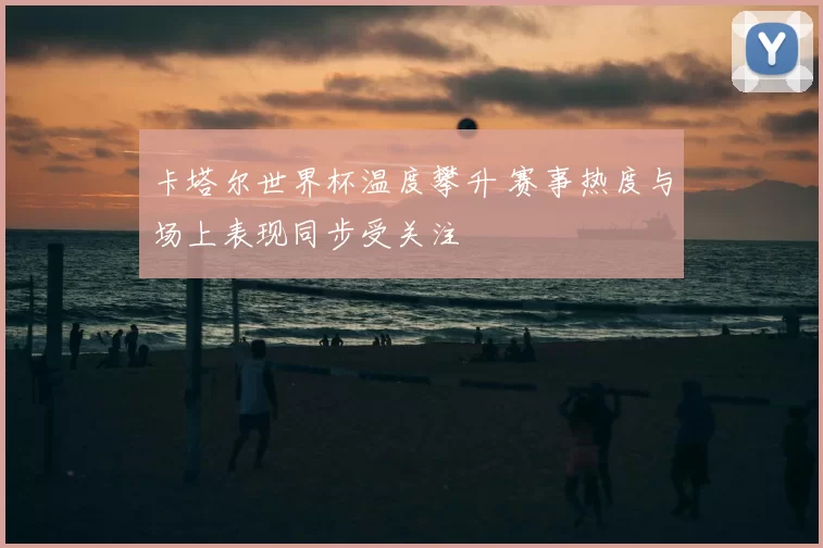 卡塔尔世界杯温度攀升 赛事热度与场上表现同步受关注