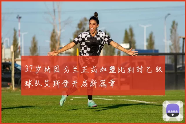37岁纳因戈兰正式加盟比利时乙级球队艾斯登开启新篇章
