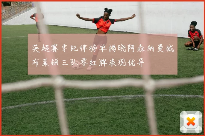 英超赛季纪律榜单揭晓阿森纳曼城布莱顿三队零红牌表现优异
